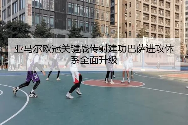 亚马尔欧冠关键战传射建功巴萨进攻体系全面升级