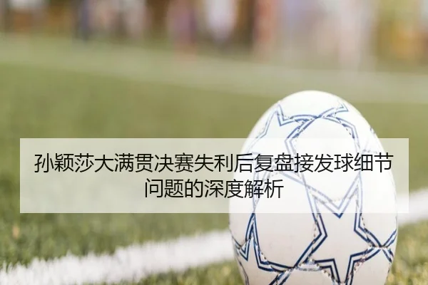孙颖莎大满贯决赛失利后复盘接发球细节问题的深度解析