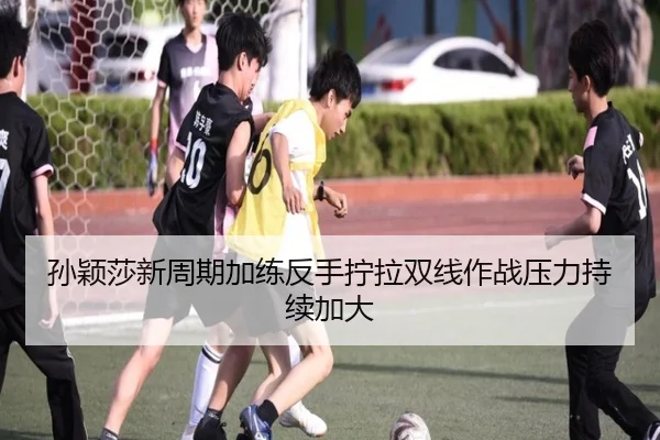 孙颖莎新周期加练反手拧拉双线作战压力持续加大