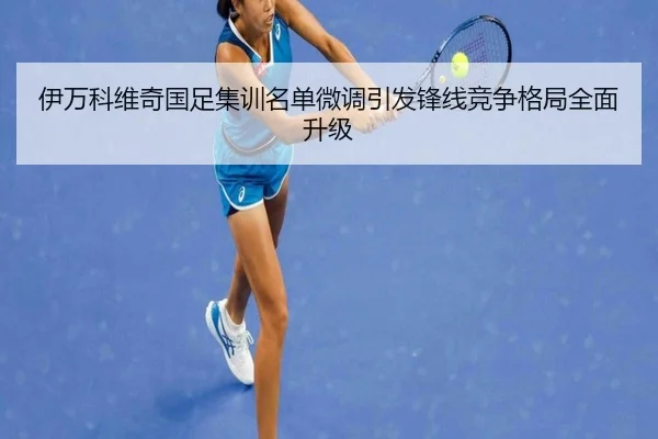 伊万科维奇国足集训名单微调引发锋线竞争格局全面升级