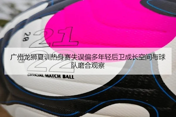 广州龙狮夏训热身赛失误偏多年轻后卫成长空间与球队磨合观察